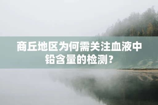 商丘地区为何需关注血液中铅含量的检测？