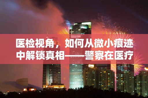 医检视角，如何从微小痕迹中解锁真相——警察在医疗证据收集中的关键作用？