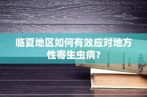 临夏地区如何有效应对地方性寄生虫病？