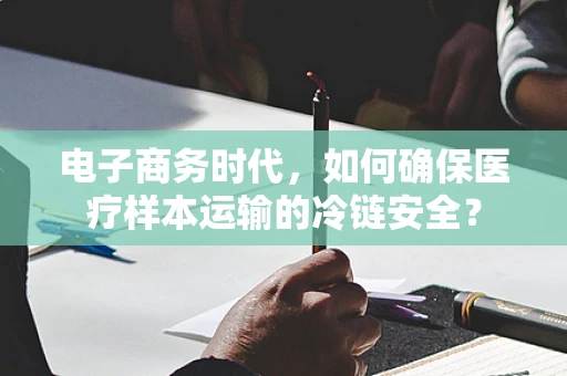 电子商务时代，如何确保医疗样本运输的冷链安全？