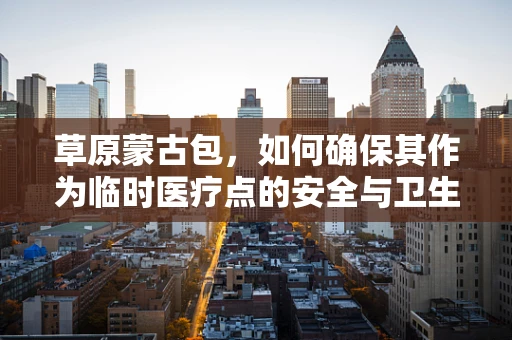 草原蒙古包，如何确保其作为临时医疗点的安全与卫生？