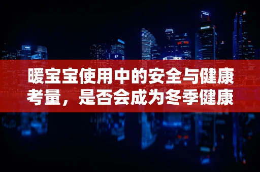 暖宝宝使用中的安全与健康考量，是否会成为冬季健康的隐形威胁？