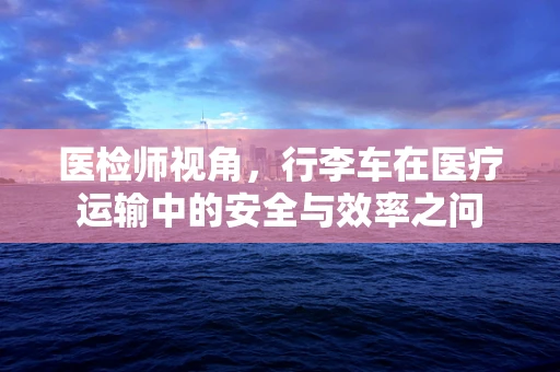 医检师视角，行李车在医疗运输中的安全与效率之问