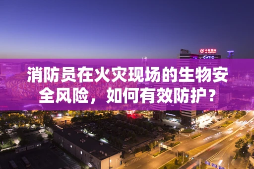 消防员在火灾现场的生物安全风险，如何有效防护？