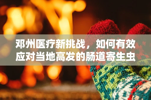 邓州医疗新挑战，如何有效应对当地高发的肠道寄生虫感染？