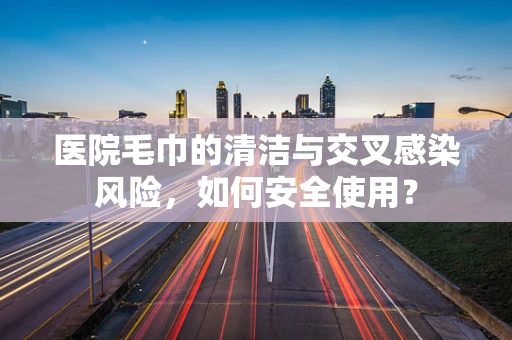 医院毛巾的清洁与交叉感染风险，如何安全使用？