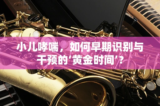 小儿哮喘，如何早期识别与干预的‘黄金时间’？