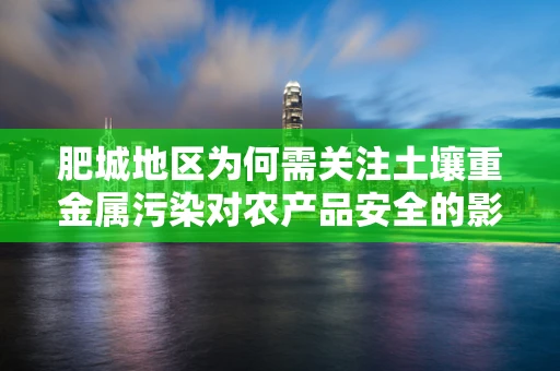 肥城地区为何需关注土壤重金属污染对农产品安全的影响？
