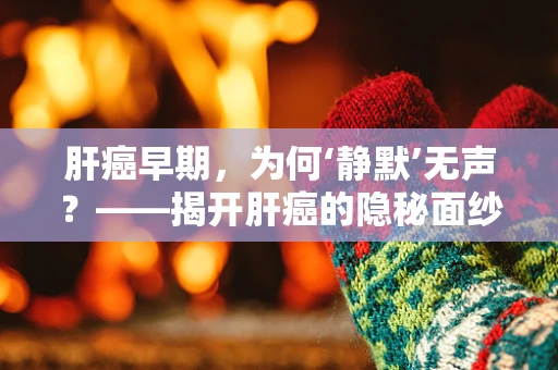 肝癌早期，为何‘静默’无声？——揭开肝癌的隐秘面纱