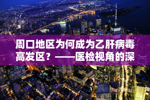 周口地区为何成为乙肝病毒高发区？——医检视角的深度剖析