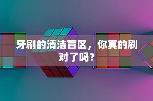 牙刷的清洁盲区，你真的刷对了吗？