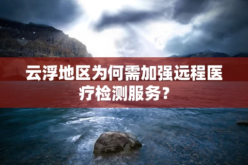 云浮地区为何需加强远程医疗检测服务？