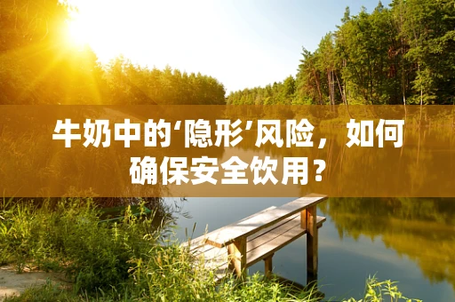 牛奶中的‘隐形’风险，如何确保安全饮用？