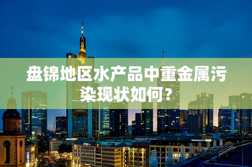 盘锦地区水产品中重金属污染现状如何？