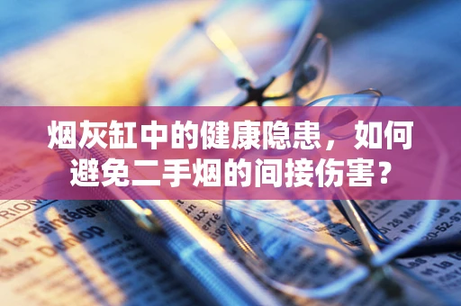 烟灰缸中的健康隐患，如何避免二手烟的间接伤害？