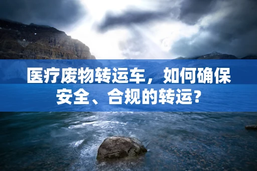 医疗废物转运车，如何确保安全、合规的转运？