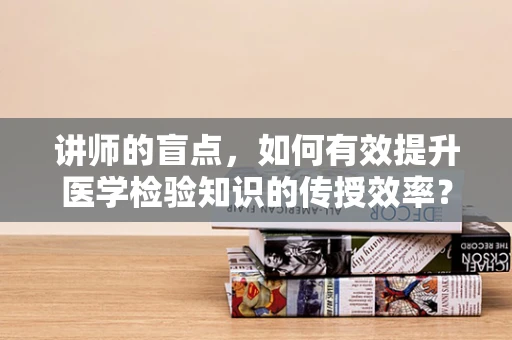 讲师的盲点，如何有效提升医学检验知识的传授效率？