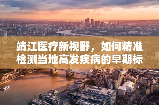 靖江医疗新视野，如何精准检测当地高发疾病的早期标志？