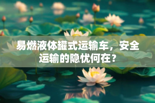 易燃液体罐式运输车，安全运输的隐忧何在？