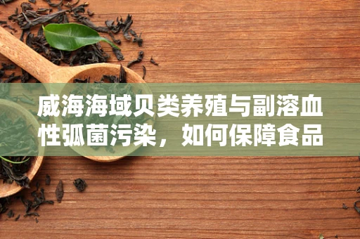 威海海域贝类养殖与副溶血性弧菌污染，如何保障食品安全？