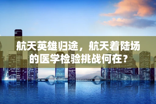航天英雄归途，航天着陆场的医学检验挑战何在？