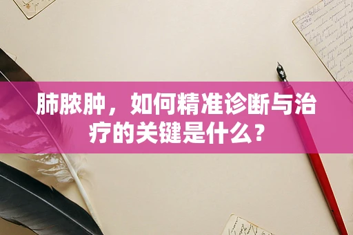 肺脓肿，如何精准诊断与治疗的关键是什么？